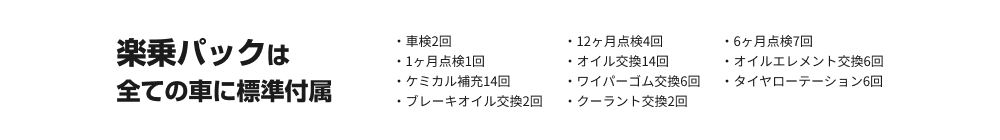 楽乗パックは全ての車に標準付属。・車検2回・6ヶ月点検7回・オイル交換14回・ケミカル補充14回・タイヤローテーション6回	・クーラント交換2回・12ヶ月点検4回・1ヶ月点検1回・オイルエレメント交換6回・ワイパーゴム交換6回・ブレーキオイル交換2回